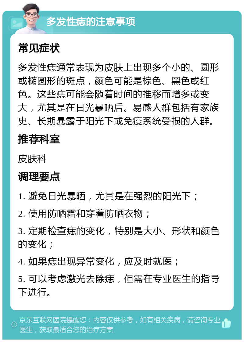 多发性痣的注意事项 常见症状 多发性痣通常表现为皮肤上出现多个小的、圆形或椭圆形的斑点，颜色可能是棕色、黑色或红色。这些痣可能会随着时间的推移而增多或变大，尤其是在日光暴晒后。易感人群包括有家族史、长期暴露于阳光下或免疫系统受损的人群。 推荐科室 皮肤科 调理要点 1. 避免日光暴晒，尤其是在强烈的阳光下； 2. 使用防晒霜和穿着防晒衣物； 3. 定期检查痣的变化，特别是大小、形状和颜色的变化； 4. 如果痣出现异常变化，应及时就医； 5. 可以考虑激光去除痣，但需在专业医生的指导下进行。