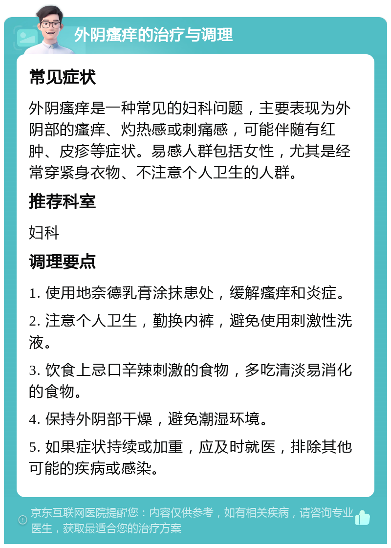 外阴瘙痒的治疗与调理 常见症状 外阴瘙痒是一种常见的妇科问题，主要表现为外阴部的瘙痒、灼热感或刺痛感，可能伴随有红肿、皮疹等症状。易感人群包括女性，尤其是经常穿紧身衣物、不注意个人卫生的人群。 推荐科室 妇科 调理要点 1. 使用地奈德乳膏涂抹患处，缓解瘙痒和炎症。 2. 注意个人卫生，勤换内裤，避免使用刺激性洗液。 3. 饮食上忌口辛辣刺激的食物，多吃清淡易消化的食物。 4. 保持外阴部干燥，避免潮湿环境。 5. 如果症状持续或加重，应及时就医，排除其他可能的疾病或感染。