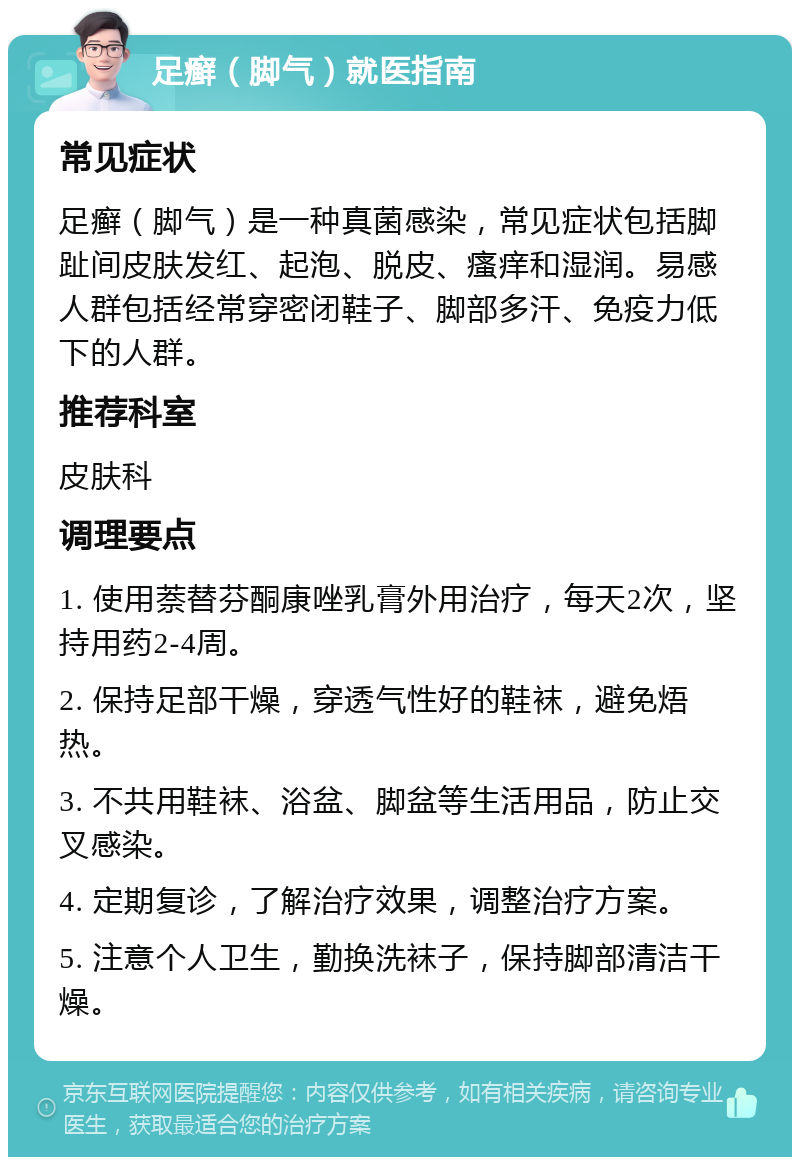 足癣（脚气）就医指南 常见症状 足癣（脚气）是一种真菌感染，常见症状包括脚趾间皮肤发红、起泡、脱皮、瘙痒和湿润。易感人群包括经常穿密闭鞋子、脚部多汗、免疫力低下的人群。 推荐科室 皮肤科 调理要点 1. 使用萘替芬酮康唑乳膏外用治疗，每天2次，坚持用药2-4周。 2. 保持足部干燥，穿透气性好的鞋袜，避免焐热。 3. 不共用鞋袜、浴盆、脚盆等生活用品，防止交叉感染。 4. 定期复诊，了解治疗效果，调整治疗方案。 5. 注意个人卫生，勤换洗袜子，保持脚部清洁干燥。