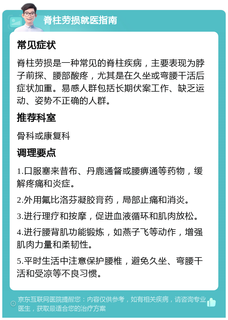 脊柱劳损就医指南 常见症状 脊柱劳损是一种常见的脊柱疾病，主要表现为脖子前探、腰部酸疼，尤其是在久坐或弯腰干活后症状加重。易感人群包括长期伏案工作、缺乏运动、姿势不正确的人群。 推荐科室 骨科或康复科 调理要点 1.口服塞来昔布、丹鹿通督或腰痹通等药物，缓解疼痛和炎症。 2.外用氟比洛芬凝胶膏药，局部止痛和消炎。 3.进行理疗和按摩，促进血液循环和肌肉放松。 4.进行腰背肌功能锻炼，如燕子飞等动作，增强肌肉力量和柔韧性。 5.平时生活中注意保护腰椎，避免久坐、弯腰干活和受凉等不良习惯。