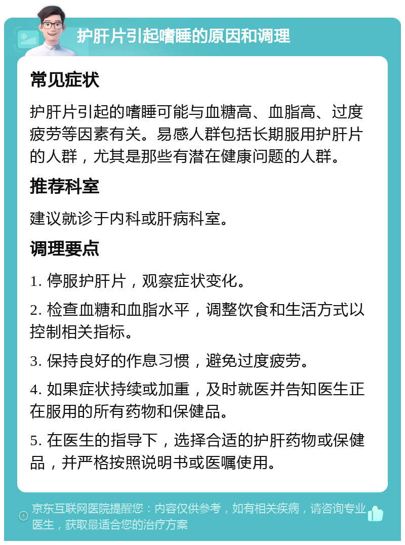 护肝片引起嗜睡的原因和调理 常见症状 护肝片引起的嗜睡可能与血糖高、血脂高、过度疲劳等因素有关。易感人群包括长期服用护肝片的人群，尤其是那些有潜在健康问题的人群。 推荐科室 建议就诊于内科或肝病科室。 调理要点 1. 停服护肝片，观察症状变化。 2. 检查血糖和血脂水平，调整饮食和生活方式以控制相关指标。 3. 保持良好的作息习惯，避免过度疲劳。 4. 如果症状持续或加重，及时就医并告知医生正在服用的所有药物和保健品。 5. 在医生的指导下，选择合适的护肝药物或保健品，并严格按照说明书或医嘱使用。