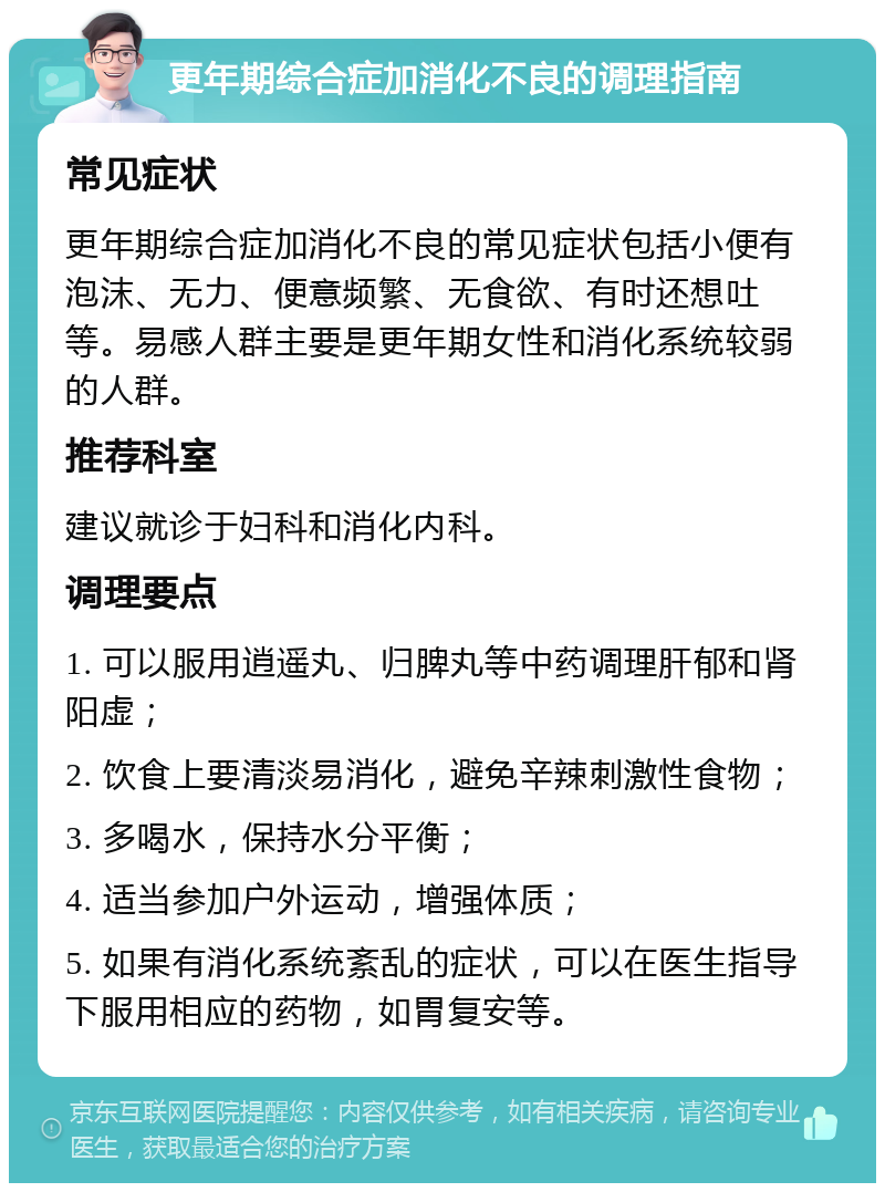 更年期综合症加消化不良的调理指南 常见症状 更年期综合症加消化不良的常见症状包括小便有泡沫、无力、便意频繁、无食欲、有时还想吐等。易感人群主要是更年期女性和消化系统较弱的人群。 推荐科室 建议就诊于妇科和消化内科。 调理要点 1. 可以服用逍遥丸、归脾丸等中药调理肝郁和肾阳虚； 2. 饮食上要清淡易消化，避免辛辣刺激性食物； 3. 多喝水，保持水分平衡； 4. 适当参加户外运动，增强体质； 5. 如果有消化系统紊乱的症状，可以在医生指导下服用相应的药物，如胃复安等。