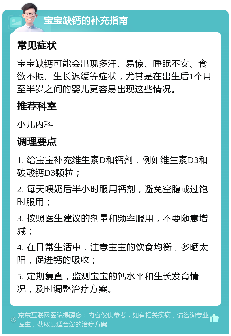 宝宝缺钙的补充指南 常见症状 宝宝缺钙可能会出现多汗、易惊、睡眠不安、食欲不振、生长迟缓等症状，尤其是在出生后1个月至半岁之间的婴儿更容易出现这些情况。 推荐科室 小儿内科 调理要点 1. 给宝宝补充维生素D和钙剂，例如维生素D3和碳酸钙D3颗粒； 2. 每天喂奶后半小时服用钙剂，避免空腹或过饱时服用； 3. 按照医生建议的剂量和频率服用，不要随意增减； 4. 在日常生活中，注意宝宝的饮食均衡，多晒太阳，促进钙的吸收； 5. 定期复查，监测宝宝的钙水平和生长发育情况，及时调整治疗方案。