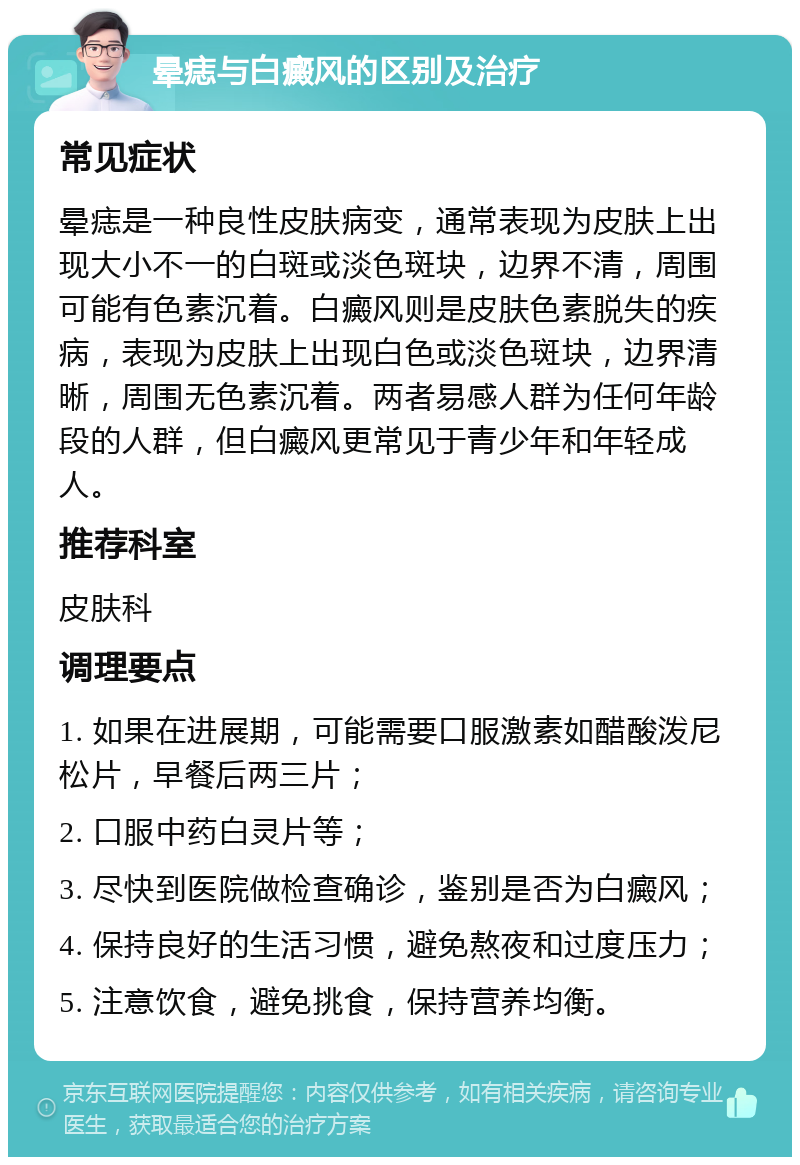 晕痣与白癜风的区别及治疗 常见症状 晕痣是一种良性皮肤病变，通常表现为皮肤上出现大小不一的白斑或淡色斑块，边界不清，周围可能有色素沉着。白癜风则是皮肤色素脱失的疾病，表现为皮肤上出现白色或淡色斑块，边界清晰，周围无色素沉着。两者易感人群为任何年龄段的人群，但白癜风更常见于青少年和年轻成人。 推荐科室 皮肤科 调理要点 1. 如果在进展期，可能需要口服激素如醋酸泼尼松片，早餐后两三片； 2. 口服中药白灵片等； 3. 尽快到医院做检查确诊，鉴别是否为白癜风； 4. 保持良好的生活习惯，避免熬夜和过度压力； 5. 注意饮食，避免挑食，保持营养均衡。