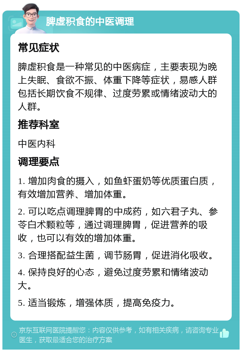 脾虚积食的中医调理 常见症状 脾虚积食是一种常见的中医病症，主要表现为晚上失眠、食欲不振、体重下降等症状，易感人群包括长期饮食不规律、过度劳累或情绪波动大的人群。 推荐科室 中医内科 调理要点 1. 增加肉食的摄入，如鱼虾蛋奶等优质蛋白质，有效增加营养、增加体重。 2. 可以吃点调理脾胃的中成药，如六君子丸、参苓白术颗粒等，通过调理脾胃，促进营养的吸收，也可以有效的增加体重。 3. 合理搭配益生菌，调节肠胃，促进消化吸收。 4. 保持良好的心态，避免过度劳累和情绪波动大。 5. 适当锻炼，增强体质，提高免疫力。