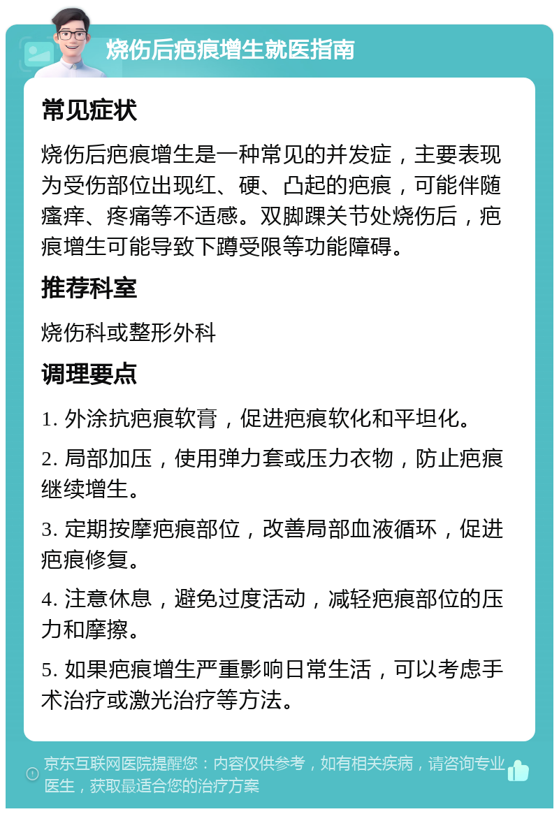 烧伤后疤痕增生就医指南 常见症状 烧伤后疤痕增生是一种常见的并发症，主要表现为受伤部位出现红、硬、凸起的疤痕，可能伴随瘙痒、疼痛等不适感。双脚踝关节处烧伤后，疤痕增生可能导致下蹲受限等功能障碍。 推荐科室 烧伤科或整形外科 调理要点 1. 外涂抗疤痕软膏，促进疤痕软化和平坦化。 2. 局部加压，使用弹力套或压力衣物，防止疤痕继续增生。 3. 定期按摩疤痕部位，改善局部血液循环，促进疤痕修复。 4. 注意休息，避免过度活动，减轻疤痕部位的压力和摩擦。 5. 如果疤痕增生严重影响日常生活，可以考虑手术治疗或激光治疗等方法。