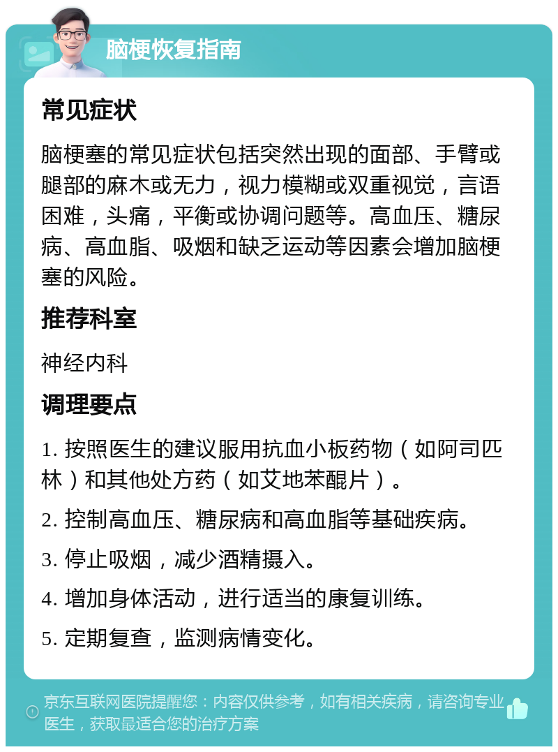 脑梗恢复指南 常见症状 脑梗塞的常见症状包括突然出现的面部、手臂或腿部的麻木或无力，视力模糊或双重视觉，言语困难，头痛，平衡或协调问题等。高血压、糖尿病、高血脂、吸烟和缺乏运动等因素会增加脑梗塞的风险。 推荐科室 神经内科 调理要点 1. 按照医生的建议服用抗血小板药物（如阿司匹林）和其他处方药（如艾地苯醌片）。 2. 控制高血压、糖尿病和高血脂等基础疾病。 3. 停止吸烟，减少酒精摄入。 4. 增加身体活动，进行适当的康复训练。 5. 定期复查，监测病情变化。