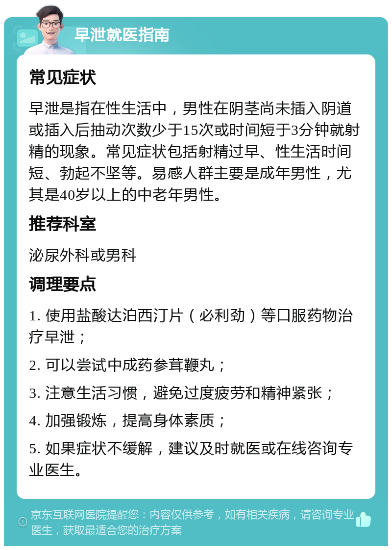 早泄就医指南 常见症状 早泄是指在性生活中，男性在阴茎尚未插入阴道或插入后抽动次数少于15次或时间短于3分钟就射精的现象。常见症状包括射精过早、性生活时间短、勃起不坚等。易感人群主要是成年男性，尤其是40岁以上的中老年男性。 推荐科室 泌尿外科或男科 调理要点 1. 使用盐酸达泊西汀片（必利劲）等口服药物治疗早泄； 2. 可以尝试中成药参茸鞭丸； 3. 注意生活习惯，避免过度疲劳和精神紧张； 4. 加强锻炼，提高身体素质； 5. 如果症状不缓解，建议及时就医或在线咨询专业医生。