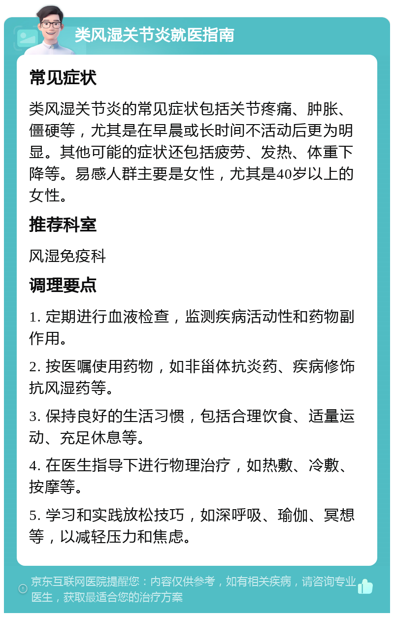 类风湿关节炎就医指南 常见症状 类风湿关节炎的常见症状包括关节疼痛、肿胀、僵硬等，尤其是在早晨或长时间不活动后更为明显。其他可能的症状还包括疲劳、发热、体重下降等。易感人群主要是女性，尤其是40岁以上的女性。 推荐科室 风湿免疫科 调理要点 1. 定期进行血液检查，监测疾病活动性和药物副作用。 2. 按医嘱使用药物，如非甾体抗炎药、疾病修饰抗风湿药等。 3. 保持良好的生活习惯，包括合理饮食、适量运动、充足休息等。 4. 在医生指导下进行物理治疗，如热敷、冷敷、按摩等。 5. 学习和实践放松技巧，如深呼吸、瑜伽、冥想等，以减轻压力和焦虑。