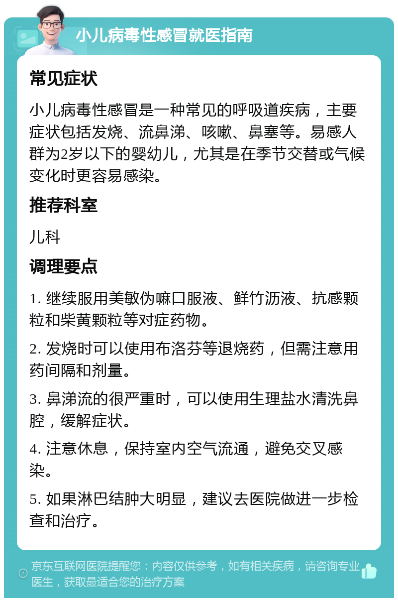 小儿病毒性感冒就医指南 常见症状 小儿病毒性感冒是一种常见的呼吸道疾病，主要症状包括发烧、流鼻涕、咳嗽、鼻塞等。易感人群为2岁以下的婴幼儿，尤其是在季节交替或气候变化时更容易感染。 推荐科室 儿科 调理要点 1. 继续服用美敏伪嘛口服液、鲜竹沥液、抗感颗粒和柴黄颗粒等对症药物。 2. 发烧时可以使用布洛芬等退烧药，但需注意用药间隔和剂量。 3. 鼻涕流的很严重时，可以使用生理盐水清洗鼻腔，缓解症状。 4. 注意休息，保持室内空气流通，避免交叉感染。 5. 如果淋巴结肿大明显，建议去医院做进一步检查和治疗。