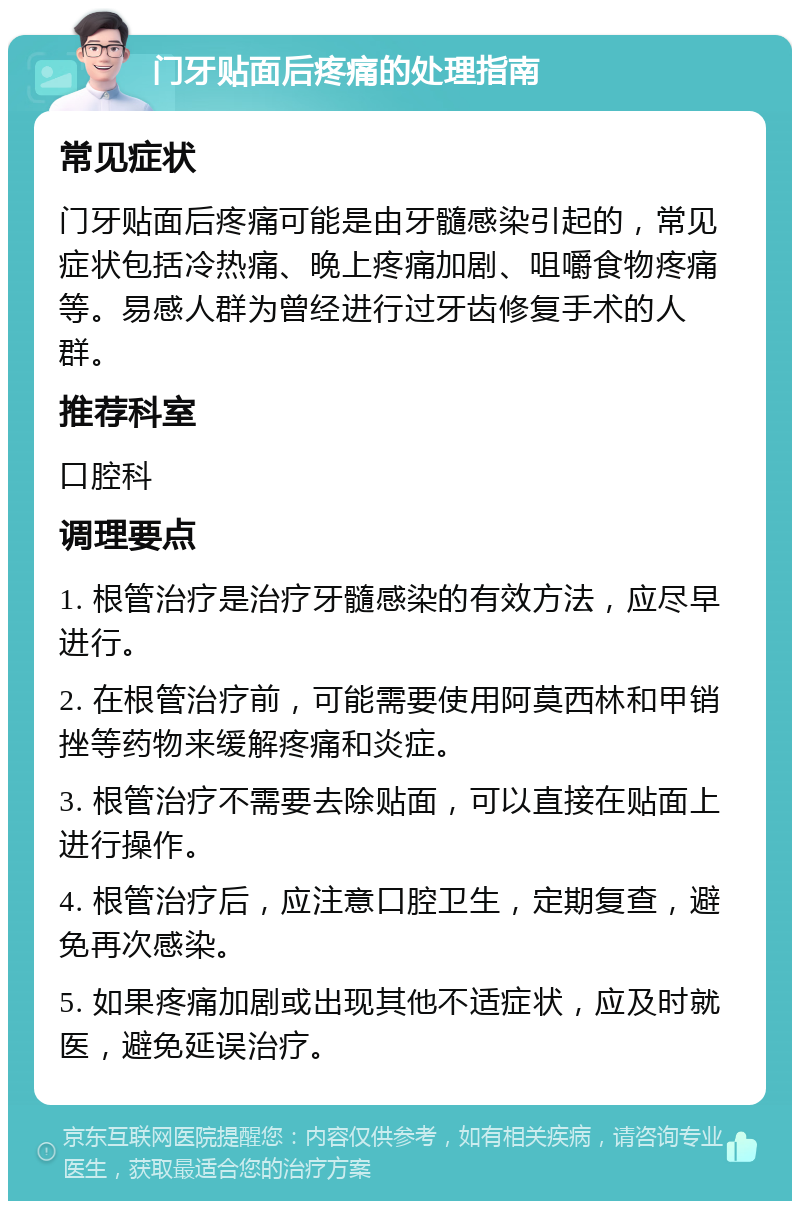 门牙贴面后疼痛的处理指南 常见症状 门牙贴面后疼痛可能是由牙髓感染引起的，常见症状包括冷热痛、晚上疼痛加剧、咀嚼食物疼痛等。易感人群为曾经进行过牙齿修复手术的人群。 推荐科室 口腔科 调理要点 1. 根管治疗是治疗牙髓感染的有效方法，应尽早进行。 2. 在根管治疗前，可能需要使用阿莫西林和甲销挫等药物来缓解疼痛和炎症。 3. 根管治疗不需要去除贴面，可以直接在贴面上进行操作。 4. 根管治疗后，应注意口腔卫生，定期复查，避免再次感染。 5. 如果疼痛加剧或出现其他不适症状，应及时就医，避免延误治疗。