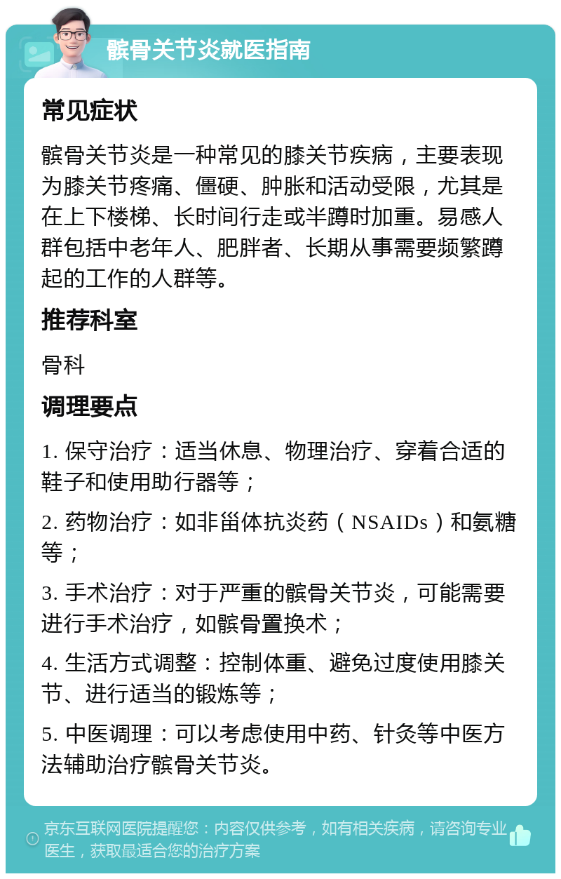 髌骨关节炎就医指南 常见症状 髌骨关节炎是一种常见的膝关节疾病，主要表现为膝关节疼痛、僵硬、肿胀和活动受限，尤其是在上下楼梯、长时间行走或半蹲时加重。易感人群包括中老年人、肥胖者、长期从事需要频繁蹲起的工作的人群等。 推荐科室 骨科 调理要点 1. 保守治疗：适当休息、物理治疗、穿着合适的鞋子和使用助行器等； 2. 药物治疗：如非甾体抗炎药（NSAIDs）和氨糖等； 3. 手术治疗：对于严重的髌骨关节炎，可能需要进行手术治疗，如髌骨置换术； 4. 生活方式调整：控制体重、避免过度使用膝关节、进行适当的锻炼等； 5. 中医调理：可以考虑使用中药、针灸等中医方法辅助治疗髌骨关节炎。