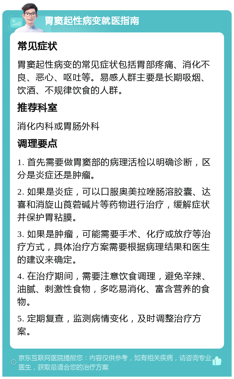 胃窦起性病变就医指南 常见症状 胃窦起性病变的常见症状包括胃部疼痛、消化不良、恶心、呕吐等。易感人群主要是长期吸烟、饮酒、不规律饮食的人群。 推荐科室 消化内科或胃肠外科 调理要点 1. 首先需要做胃窦部的病理活检以明确诊断，区分是炎症还是肿瘤。 2. 如果是炎症，可以口服奥美拉唑肠溶胶囊、达喜和消旋山莨菪碱片等药物进行治疗，缓解症状并保护胃粘膜。 3. 如果是肿瘤，可能需要手术、化疗或放疗等治疗方式，具体治疗方案需要根据病理结果和医生的建议来确定。 4. 在治疗期间，需要注意饮食调理，避免辛辣、油腻、刺激性食物，多吃易消化、富含营养的食物。 5. 定期复查，监测病情变化，及时调整治疗方案。