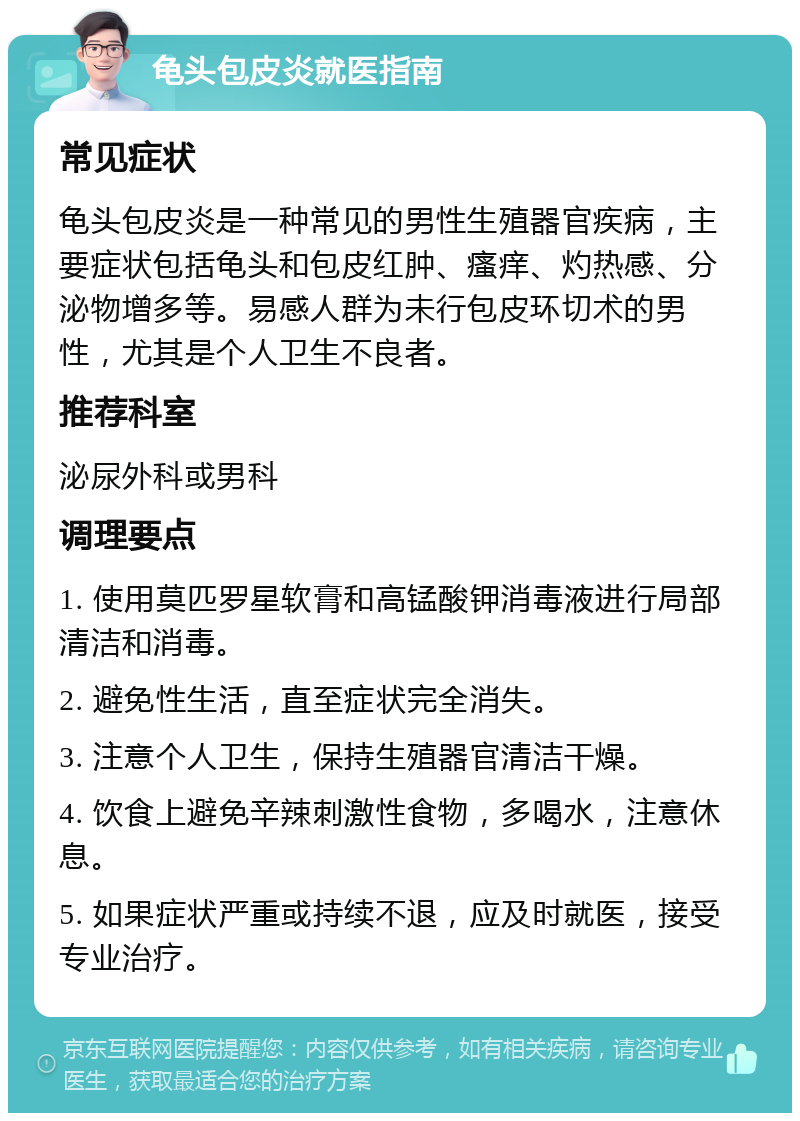 龟头包皮炎就医指南 常见症状 龟头包皮炎是一种常见的男性生殖器官疾病，主要症状包括龟头和包皮红肿、瘙痒、灼热感、分泌物增多等。易感人群为未行包皮环切术的男性，尤其是个人卫生不良者。 推荐科室 泌尿外科或男科 调理要点 1. 使用莫匹罗星软膏和高锰酸钾消毒液进行局部清洁和消毒。 2. 避免性生活，直至症状完全消失。 3. 注意个人卫生，保持生殖器官清洁干燥。 4. 饮食上避免辛辣刺激性食物，多喝水，注意休息。 5. 如果症状严重或持续不退，应及时就医，接受专业治疗。