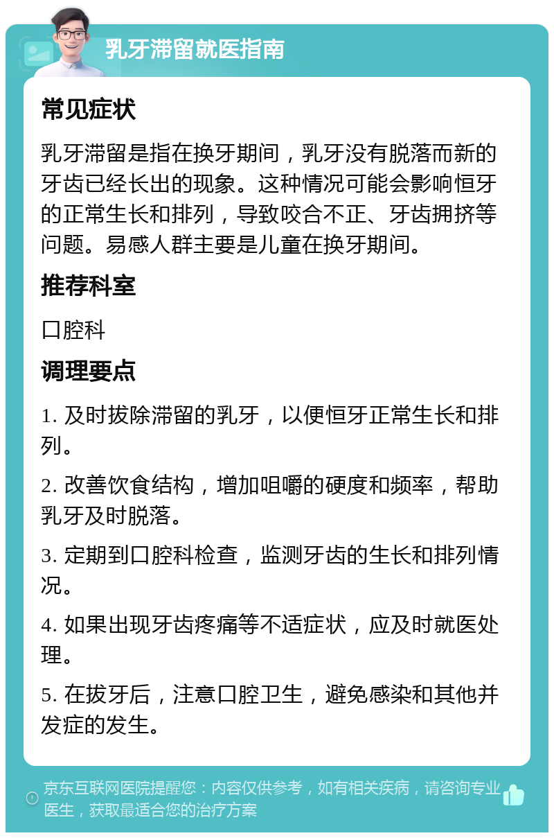 乳牙滞留就医指南 常见症状 乳牙滞留是指在换牙期间，乳牙没有脱落而新的牙齿已经长出的现象。这种情况可能会影响恒牙的正常生长和排列，导致咬合不正、牙齿拥挤等问题。易感人群主要是儿童在换牙期间。 推荐科室 口腔科 调理要点 1. 及时拔除滞留的乳牙，以便恒牙正常生长和排列。 2. 改善饮食结构，增加咀嚼的硬度和频率，帮助乳牙及时脱落。 3. 定期到口腔科检查，监测牙齿的生长和排列情况。 4. 如果出现牙齿疼痛等不适症状，应及时就医处理。 5. 在拔牙后，注意口腔卫生，避免感染和其他并发症的发生。