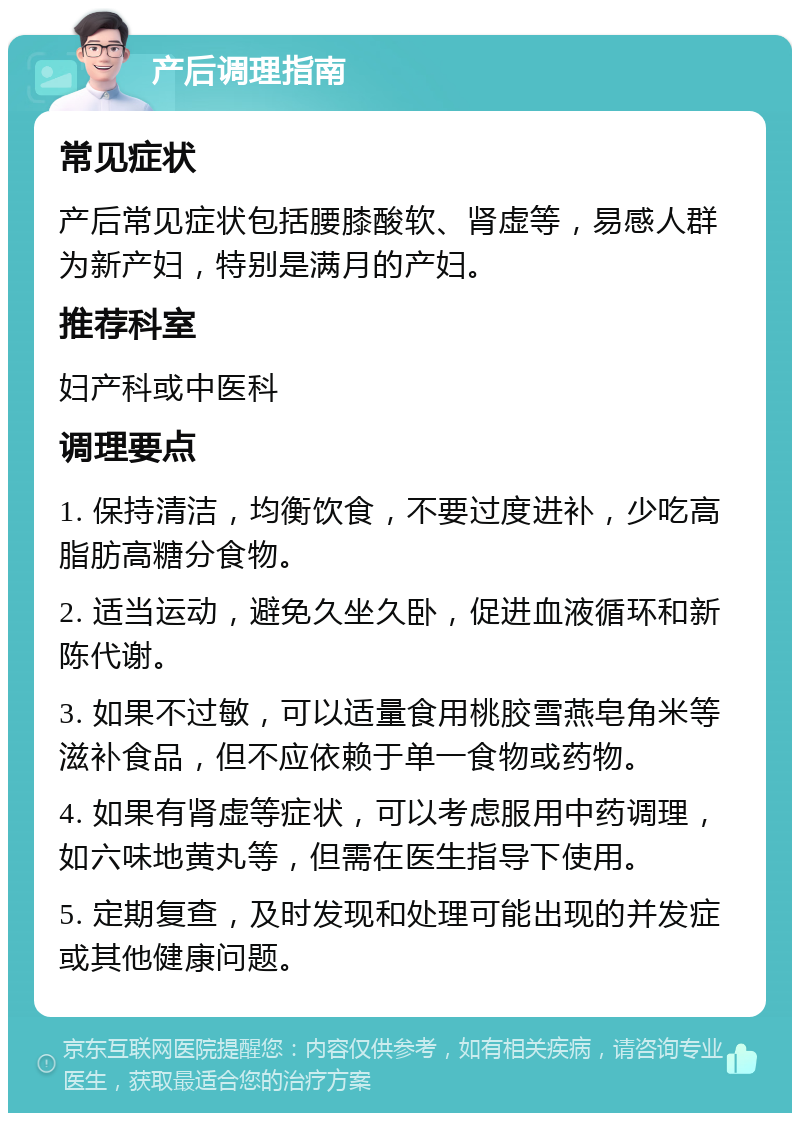 产后调理指南 常见症状 产后常见症状包括腰膝酸软、肾虚等，易感人群为新产妇，特别是满月的产妇。 推荐科室 妇产科或中医科 调理要点 1. 保持清洁，均衡饮食，不要过度进补，少吃高脂肪高糖分食物。 2. 适当运动，避免久坐久卧，促进血液循环和新陈代谢。 3. 如果不过敏，可以适量食用桃胶雪燕皂角米等滋补食品，但不应依赖于单一食物或药物。 4. 如果有肾虚等症状，可以考虑服用中药调理，如六味地黄丸等，但需在医生指导下使用。 5. 定期复查，及时发现和处理可能出现的并发症或其他健康问题。