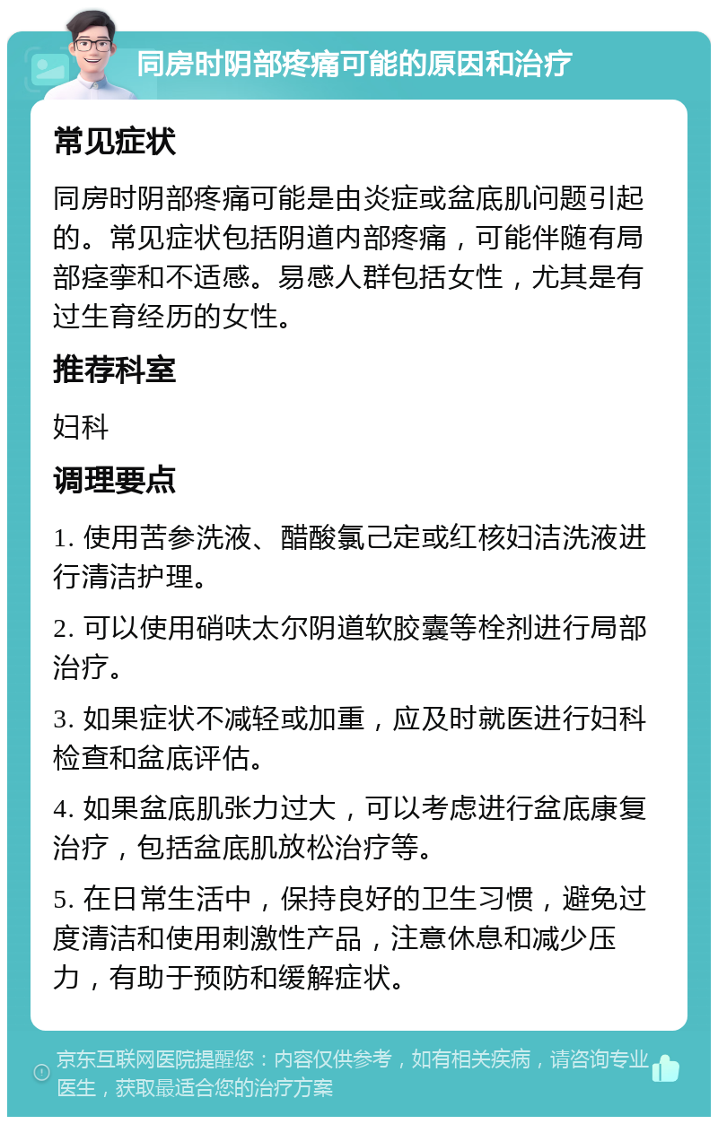 同房时阴部疼痛可能的原因和治疗 常见症状 同房时阴部疼痛可能是由炎症或盆底肌问题引起的。常见症状包括阴道内部疼痛，可能伴随有局部痉挛和不适感。易感人群包括女性，尤其是有过生育经历的女性。 推荐科室 妇科 调理要点 1. 使用苦参洗液、醋酸氯己定或红核妇洁洗液进行清洁护理。 2. 可以使用硝呋太尔阴道软胶囊等栓剂进行局部治疗。 3. 如果症状不减轻或加重，应及时就医进行妇科检查和盆底评估。 4. 如果盆底肌张力过大，可以考虑进行盆底康复治疗，包括盆底肌放松治疗等。 5. 在日常生活中，保持良好的卫生习惯，避免过度清洁和使用刺激性产品，注意休息和减少压力，有助于预防和缓解症状。