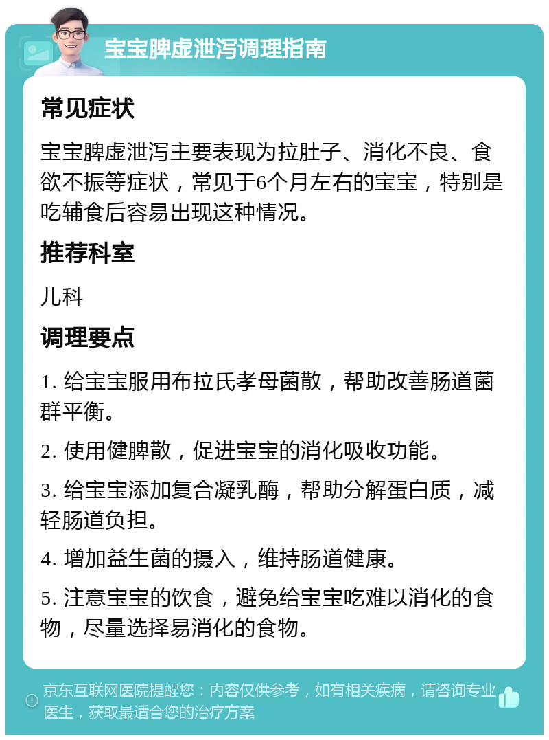 宝宝脾虚泄泻调理指南 常见症状 宝宝脾虚泄泻主要表现为拉肚子、消化不良、食欲不振等症状，常见于6个月左右的宝宝，特别是吃辅食后容易出现这种情况。 推荐科室 儿科 调理要点 1. 给宝宝服用布拉氏孝母菌散，帮助改善肠道菌群平衡。 2. 使用健脾散，促进宝宝的消化吸收功能。 3. 给宝宝添加复合凝乳酶，帮助分解蛋白质，减轻肠道负担。 4. 增加益生菌的摄入，维持肠道健康。 5. 注意宝宝的饮食，避免给宝宝吃难以消化的食物，尽量选择易消化的食物。