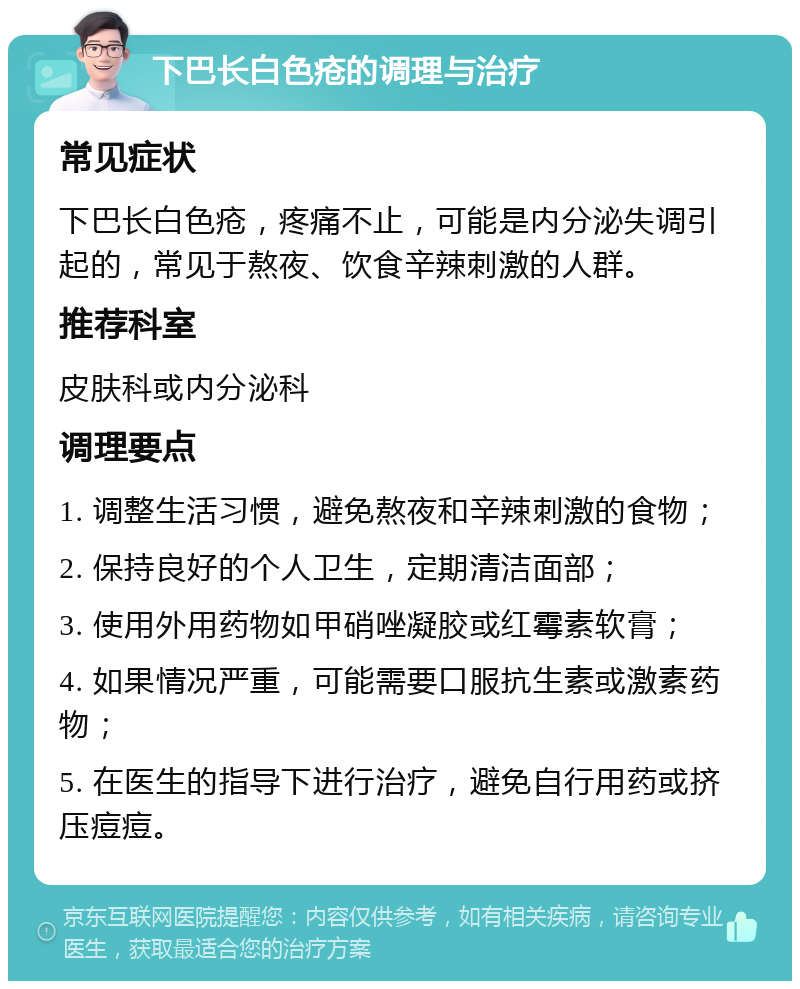 下巴长白色疮的调理与治疗 常见症状 下巴长白色疮，疼痛不止，可能是内分泌失调引起的，常见于熬夜、饮食辛辣刺激的人群。 推荐科室 皮肤科或内分泌科 调理要点 1. 调整生活习惯，避免熬夜和辛辣刺激的食物； 2. 保持良好的个人卫生，定期清洁面部； 3. 使用外用药物如甲硝唑凝胶或红霉素软膏； 4. 如果情况严重，可能需要口服抗生素或激素药物； 5. 在医生的指导下进行治疗，避免自行用药或挤压痘痘。