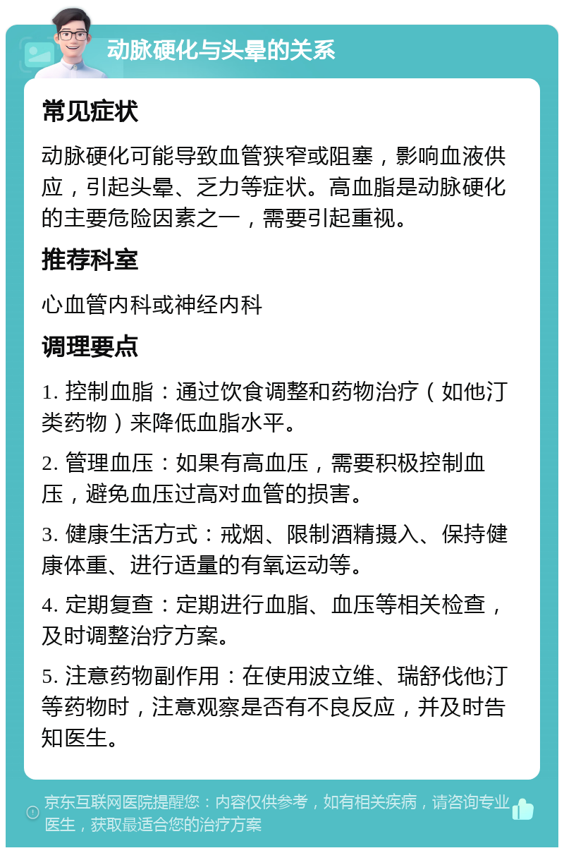 动脉硬化与头晕的关系 常见症状 动脉硬化可能导致血管狭窄或阻塞，影响血液供应，引起头晕、乏力等症状。高血脂是动脉硬化的主要危险因素之一，需要引起重视。 推荐科室 心血管内科或神经内科 调理要点 1. 控制血脂：通过饮食调整和药物治疗（如他汀类药物）来降低血脂水平。 2. 管理血压：如果有高血压，需要积极控制血压，避免血压过高对血管的损害。 3. 健康生活方式：戒烟、限制酒精摄入、保持健康体重、进行适量的有氧运动等。 4. 定期复查：定期进行血脂、血压等相关检查，及时调整治疗方案。 5. 注意药物副作用：在使用波立维、瑞舒伐他汀等药物时，注意观察是否有不良反应，并及时告知医生。