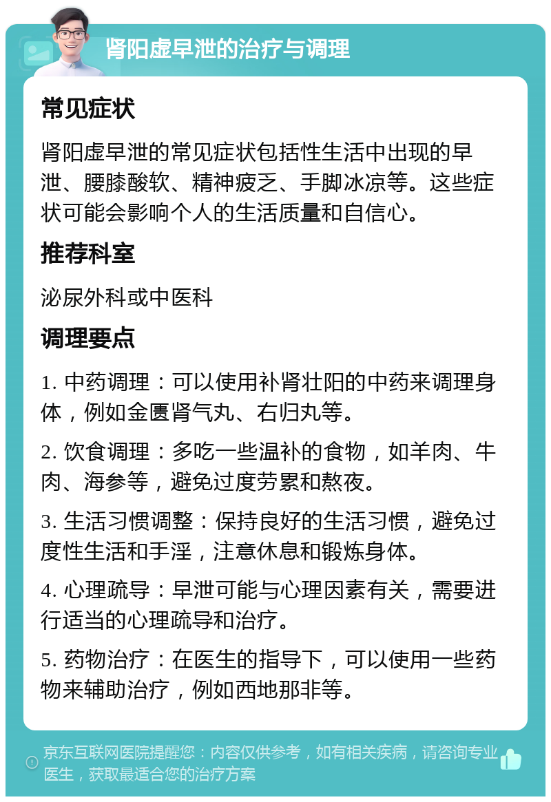 肾阳虚早泄的治疗与调理 常见症状 肾阳虚早泄的常见症状包括性生活中出现的早泄、腰膝酸软、精神疲乏、手脚冰凉等。这些症状可能会影响个人的生活质量和自信心。 推荐科室 泌尿外科或中医科 调理要点 1. 中药调理：可以使用补肾壮阳的中药来调理身体，例如金匮肾气丸、右归丸等。 2. 饮食调理：多吃一些温补的食物，如羊肉、牛肉、海参等，避免过度劳累和熬夜。 3. 生活习惯调整：保持良好的生活习惯，避免过度性生活和手淫，注意休息和锻炼身体。 4. 心理疏导：早泄可能与心理因素有关，需要进行适当的心理疏导和治疗。 5. 药物治疗：在医生的指导下，可以使用一些药物来辅助治疗，例如西地那非等。