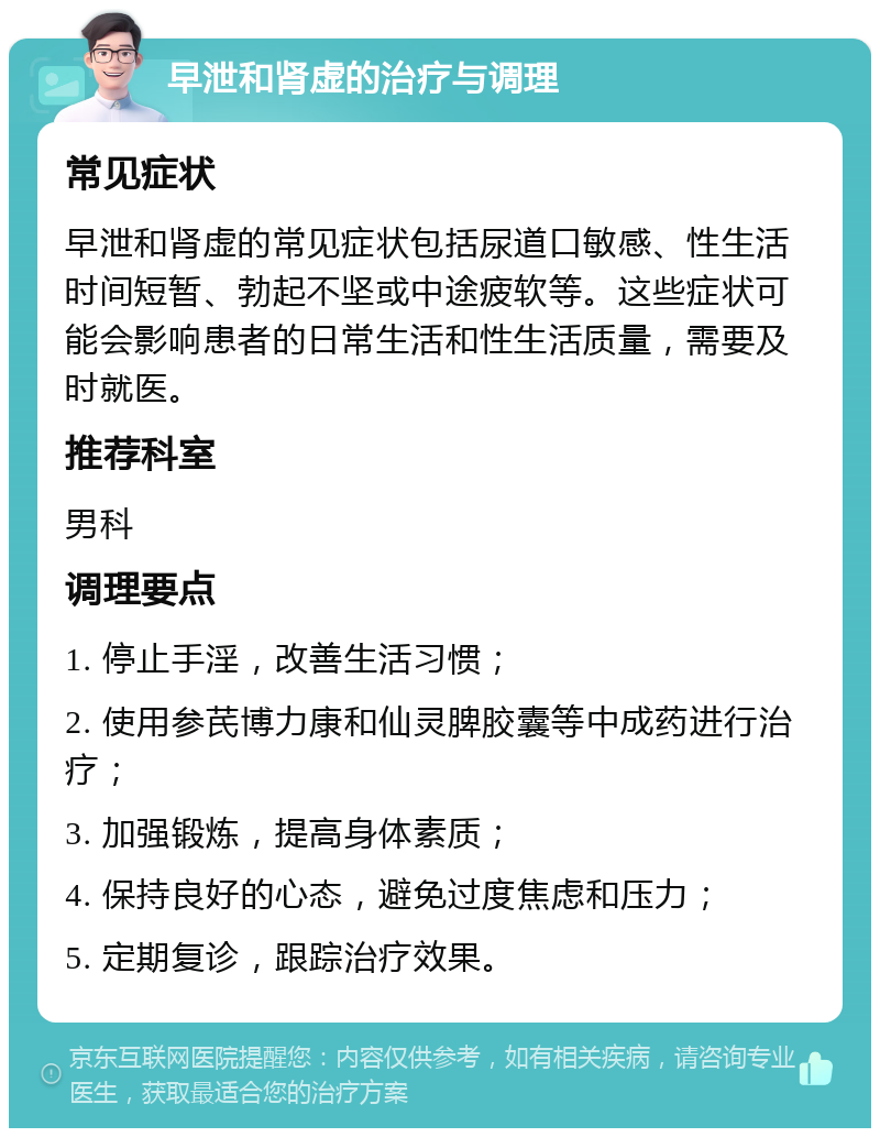 早泄和肾虚的治疗与调理 常见症状 早泄和肾虚的常见症状包括尿道口敏感、性生活时间短暂、勃起不坚或中途疲软等。这些症状可能会影响患者的日常生活和性生活质量，需要及时就医。 推荐科室 男科 调理要点 1. 停止手淫，改善生活习惯； 2. 使用参芪博力康和仙灵脾胶囊等中成药进行治疗； 3. 加强锻炼，提高身体素质； 4. 保持良好的心态，避免过度焦虑和压力； 5. 定期复诊，跟踪治疗效果。