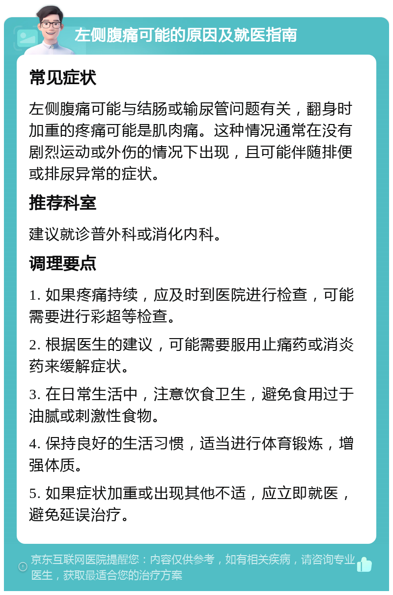 左侧腹痛可能的原因及就医指南 常见症状 左侧腹痛可能与结肠或输尿管问题有关，翻身时加重的疼痛可能是肌肉痛。这种情况通常在没有剧烈运动或外伤的情况下出现，且可能伴随排便或排尿异常的症状。 推荐科室 建议就诊普外科或消化内科。 调理要点 1. 如果疼痛持续，应及时到医院进行检查，可能需要进行彩超等检查。 2. 根据医生的建议，可能需要服用止痛药或消炎药来缓解症状。 3. 在日常生活中，注意饮食卫生，避免食用过于油腻或刺激性食物。 4. 保持良好的生活习惯，适当进行体育锻炼，增强体质。 5. 如果症状加重或出现其他不适，应立即就医，避免延误治疗。