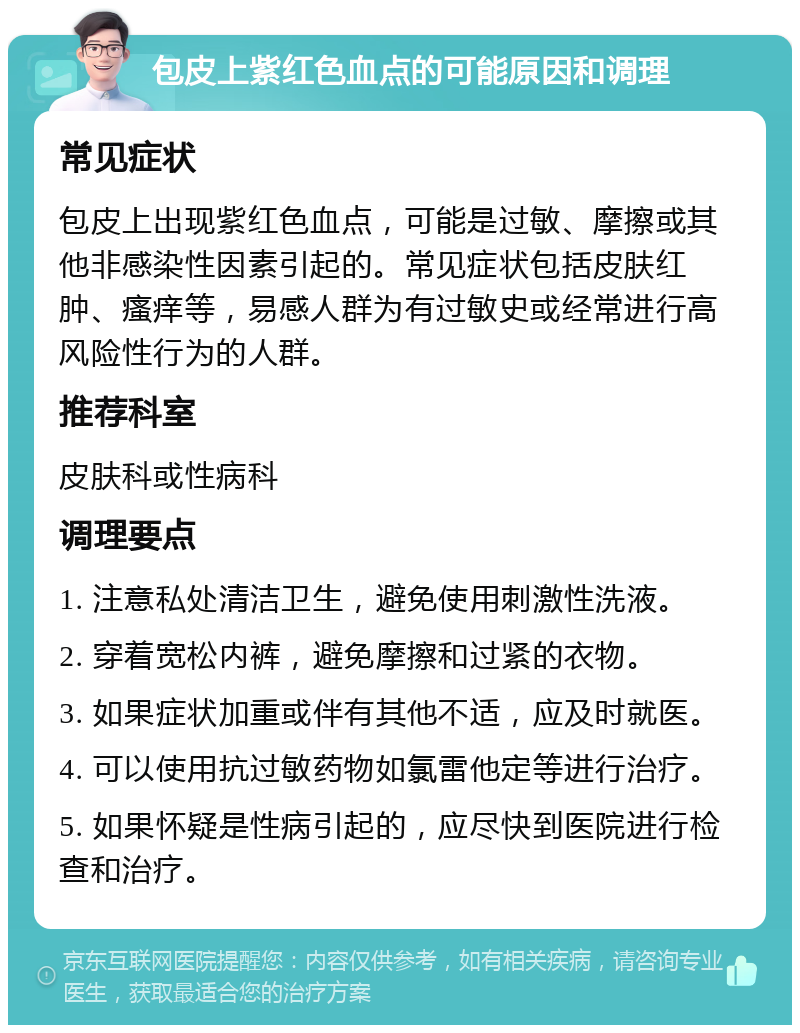 包皮上紫红色血点的可能原因和调理 常见症状 包皮上出现紫红色血点，可能是过敏、摩擦或其他非感染性因素引起的。常见症状包括皮肤红肿、瘙痒等，易感人群为有过敏史或经常进行高风险性行为的人群。 推荐科室 皮肤科或性病科 调理要点 1. 注意私处清洁卫生，避免使用刺激性洗液。 2. 穿着宽松内裤，避免摩擦和过紧的衣物。 3. 如果症状加重或伴有其他不适，应及时就医。 4. 可以使用抗过敏药物如氯雷他定等进行治疗。 5. 如果怀疑是性病引起的，应尽快到医院进行检查和治疗。