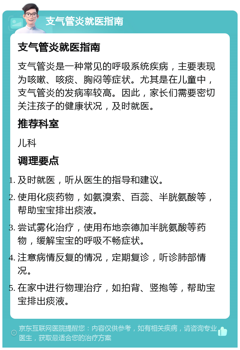 支气管炎就医指南 支气管炎就医指南 支气管炎是一种常见的呼吸系统疾病，主要表现为咳嗽、咳痰、胸闷等症状。尤其是在儿童中，支气管炎的发病率较高。因此，家长们需要密切关注孩子的健康状况，及时就医。 推荐科室 儿科 调理要点 及时就医，听从医生的指导和建议。 使用化痰药物，如氨溴索、百蕊、半胱氨酸等，帮助宝宝排出痰液。 尝试雾化治疗，使用布地奈德加半胱氨酸等药物，缓解宝宝的呼吸不畅症状。 注意病情反复的情况，定期复诊，听诊肺部情况。 在家中进行物理治疗，如拍背、竖抱等，帮助宝宝排出痰液。