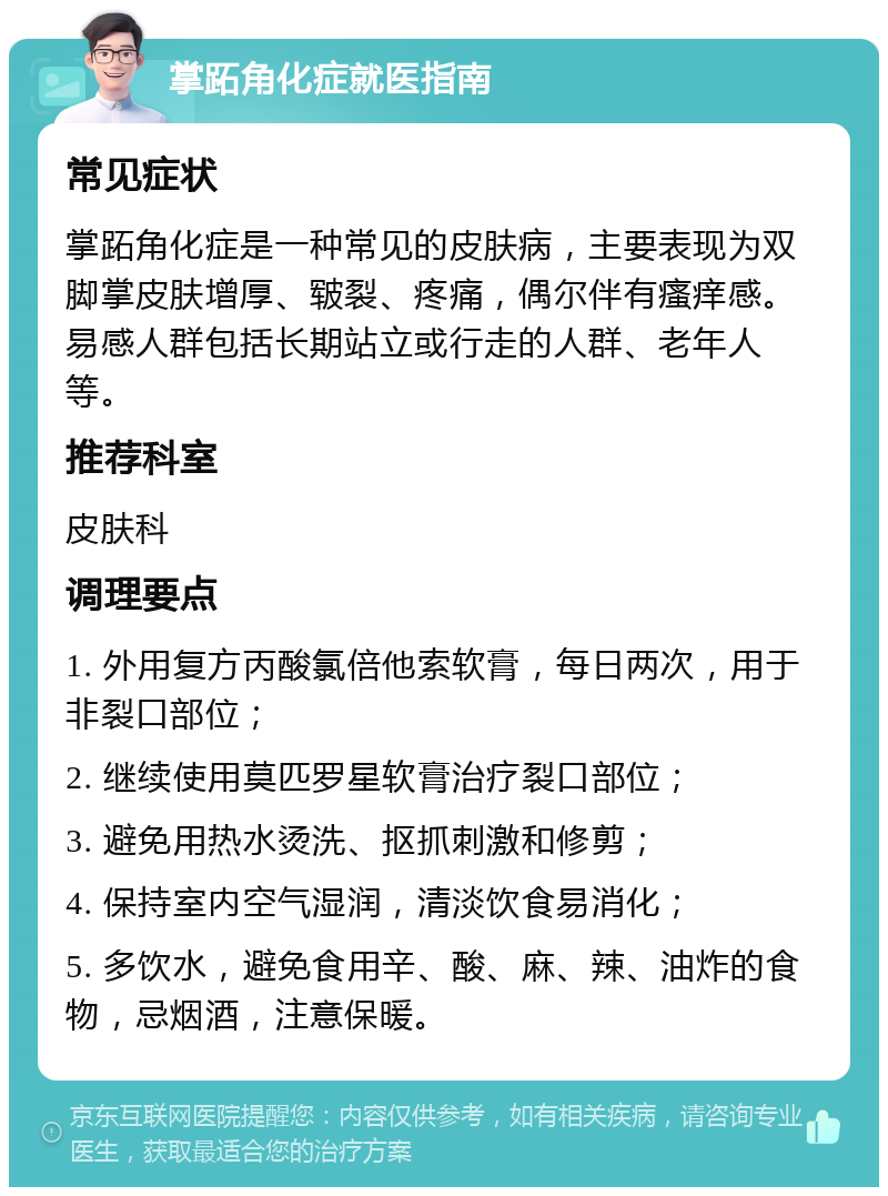 掌跖角化症就医指南 常见症状 掌跖角化症是一种常见的皮肤病，主要表现为双脚掌皮肤增厚、皲裂、疼痛，偶尔伴有瘙痒感。易感人群包括长期站立或行走的人群、老年人等。 推荐科室 皮肤科 调理要点 1. 外用复方丙酸氯倍他索软膏，每日两次，用于非裂口部位； 2. 继续使用莫匹罗星软膏治疗裂口部位； 3. 避免用热水烫洗、抠抓刺激和修剪； 4. 保持室内空气湿润，清淡饮食易消化； 5. 多饮水，避免食用辛、酸、麻、辣、油炸的食物，忌烟酒，注意保暖。