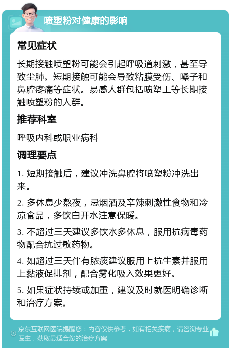 喷塑粉对健康的影响 常见症状 长期接触喷塑粉可能会引起呼吸道刺激，甚至导致尘肺。短期接触可能会导致粘膜受伤、嗓子和鼻腔疼痛等症状。易感人群包括喷塑工等长期接触喷塑粉的人群。 推荐科室 呼吸内科或职业病科 调理要点 1. 短期接触后，建议冲洗鼻腔将喷塑粉冲洗出来。 2. 多休息少熬夜，忌烟酒及辛辣刺激性食物和冷凉食品，多饮白开水注意保暖。 3. 不超过三天建议多饮水多休息，服用抗病毒药物配合抗过敏药物。 4. 如超过三天伴有脓痰建议服用上抗生素并服用上黏液促排剂，配合雾化吸入效果更好。 5. 如果症状持续或加重，建议及时就医明确诊断和治疗方案。