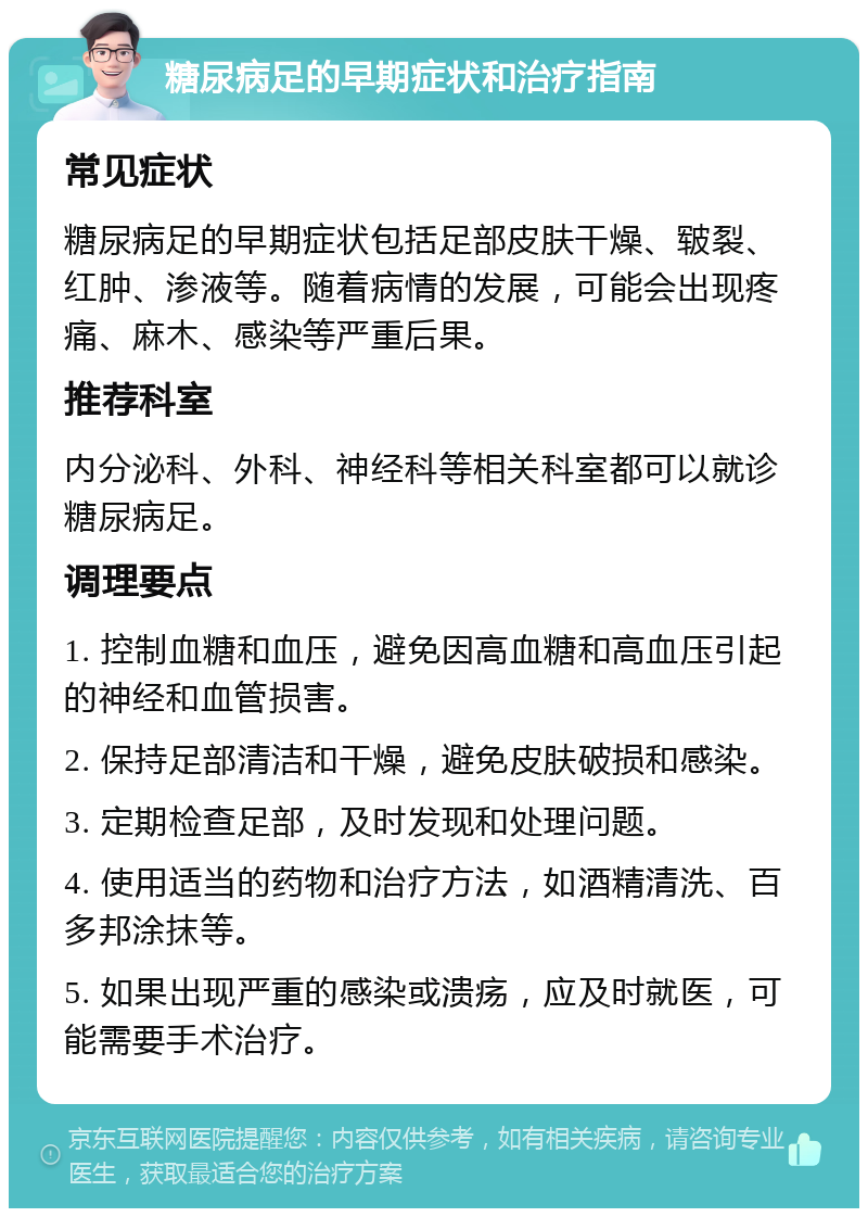 糖尿病足的早期症状和治疗指南 常见症状 糖尿病足的早期症状包括足部皮肤干燥、皲裂、红肿、渗液等。随着病情的发展，可能会出现疼痛、麻木、感染等严重后果。 推荐科室 内分泌科、外科、神经科等相关科室都可以就诊糖尿病足。 调理要点 1. 控制血糖和血压，避免因高血糖和高血压引起的神经和血管损害。 2. 保持足部清洁和干燥，避免皮肤破损和感染。 3. 定期检查足部，及时发现和处理问题。 4. 使用适当的药物和治疗方法，如酒精清洗、百多邦涂抹等。 5. 如果出现严重的感染或溃疡，应及时就医，可能需要手术治疗。