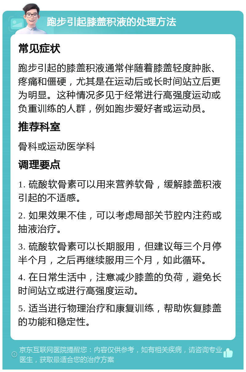 跑步引起膝盖积液的处理方法 常见症状 跑步引起的膝盖积液通常伴随着膝盖轻度肿胀、疼痛和僵硬，尤其是在运动后或长时间站立后更为明显。这种情况多见于经常进行高强度运动或负重训练的人群，例如跑步爱好者或运动员。 推荐科室 骨科或运动医学科 调理要点 1. 硫酸软骨素可以用来营养软骨，缓解膝盖积液引起的不适感。 2. 如果效果不佳，可以考虑局部关节腔内注药或抽液治疗。 3. 硫酸软骨素可以长期服用，但建议每三个月停半个月，之后再继续服用三个月，如此循环。 4. 在日常生活中，注意减少膝盖的负荷，避免长时间站立或进行高强度运动。 5. 适当进行物理治疗和康复训练，帮助恢复膝盖的功能和稳定性。