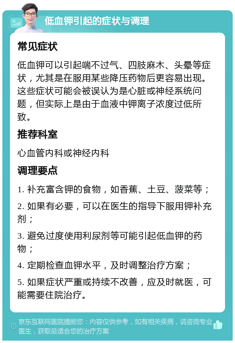 低血钾引起的症状与调理 常见症状 低血钾可以引起喘不过气、四肢麻木、头晕等症状，尤其是在服用某些降压药物后更容易出现。这些症状可能会被误认为是心脏或神经系统问题，但实际上是由于血液中钾离子浓度过低所致。 推荐科室 心血管内科或神经内科 调理要点 1. 补充富含钾的食物，如香蕉、土豆、菠菜等； 2. 如果有必要，可以在医生的指导下服用钾补充剂； 3. 避免过度使用利尿剂等可能引起低血钾的药物； 4. 定期检查血钾水平，及时调整治疗方案； 5. 如果症状严重或持续不改善，应及时就医，可能需要住院治疗。