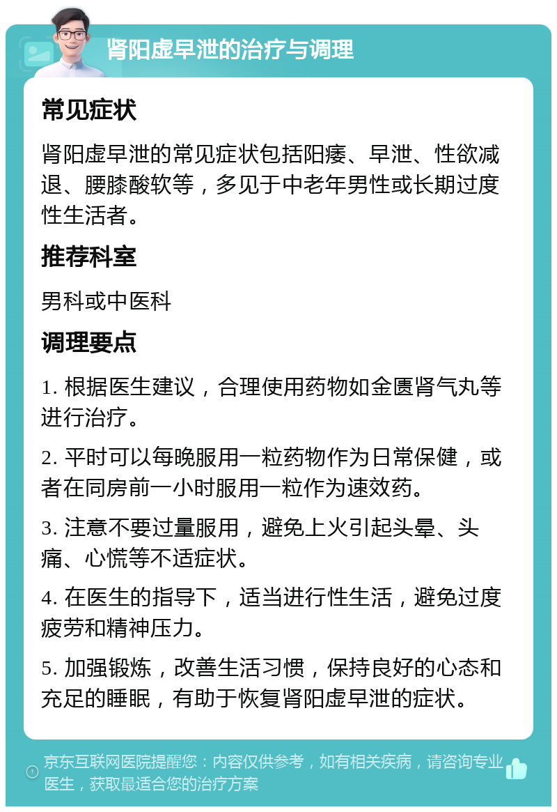 肾阳虚早泄的治疗与调理 常见症状 肾阳虚早泄的常见症状包括阳痿、早泄、性欲减退、腰膝酸软等，多见于中老年男性或长期过度性生活者。 推荐科室 男科或中医科 调理要点 1. 根据医生建议，合理使用药物如金匮肾气丸等进行治疗。 2. 平时可以每晚服用一粒药物作为日常保健，或者在同房前一小时服用一粒作为速效药。 3. 注意不要过量服用，避免上火引起头晕、头痛、心慌等不适症状。 4. 在医生的指导下，适当进行性生活，避免过度疲劳和精神压力。 5. 加强锻炼，改善生活习惯，保持良好的心态和充足的睡眠，有助于恢复肾阳虚早泄的症状。