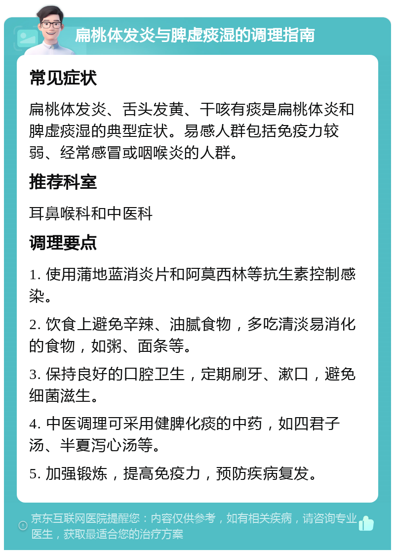 扁桃体发炎与脾虚痰湿的调理指南 常见症状 扁桃体发炎、舌头发黄、干咳有痰是扁桃体炎和脾虚痰湿的典型症状。易感人群包括免疫力较弱、经常感冒或咽喉炎的人群。 推荐科室 耳鼻喉科和中医科 调理要点 1. 使用蒲地蓝消炎片和阿莫西林等抗生素控制感染。 2. 饮食上避免辛辣、油腻食物，多吃清淡易消化的食物，如粥、面条等。 3. 保持良好的口腔卫生，定期刷牙、漱口，避免细菌滋生。 4. 中医调理可采用健脾化痰的中药，如四君子汤、半夏泻心汤等。 5. 加强锻炼，提高免疫力，预防疾病复发。