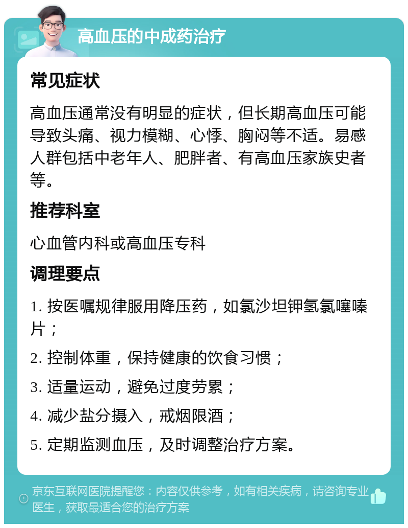 高血压的中成药治疗 常见症状 高血压通常没有明显的症状，但长期高血压可能导致头痛、视力模糊、心悸、胸闷等不适。易感人群包括中老年人、肥胖者、有高血压家族史者等。 推荐科室 心血管内科或高血压专科 调理要点 1. 按医嘱规律服用降压药，如氯沙坦钾氢氯噻嗪片； 2. 控制体重，保持健康的饮食习惯； 3. 适量运动，避免过度劳累； 4. 减少盐分摄入，戒烟限酒； 5. 定期监测血压，及时调整治疗方案。