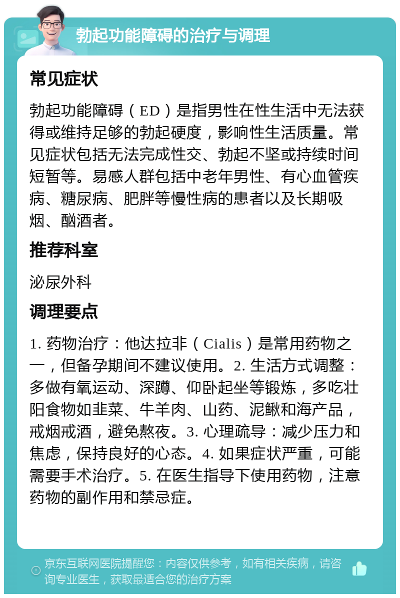 勃起功能障碍的治疗与调理 常见症状 勃起功能障碍（ED）是指男性在性生活中无法获得或维持足够的勃起硬度，影响性生活质量。常见症状包括无法完成性交、勃起不坚或持续时间短暂等。易感人群包括中老年男性、有心血管疾病、糖尿病、肥胖等慢性病的患者以及长期吸烟、酗酒者。 推荐科室 泌尿外科 调理要点 1. 药物治疗：他达拉非（Cialis）是常用药物之一，但备孕期间不建议使用。2. 生活方式调整：多做有氧运动、深蹲、仰卧起坐等锻炼，多吃壮阳食物如韭菜、牛羊肉、山药、泥鳅和海产品，戒烟戒酒，避免熬夜。3. 心理疏导：减少压力和焦虑，保持良好的心态。4. 如果症状严重，可能需要手术治疗。5. 在医生指导下使用药物，注意药物的副作用和禁忌症。