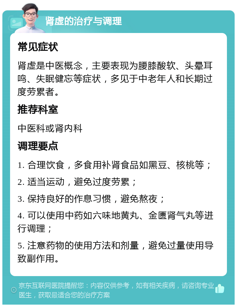 肾虚的治疗与调理 常见症状 肾虚是中医概念，主要表现为腰膝酸软、头晕耳鸣、失眠健忘等症状，多见于中老年人和长期过度劳累者。 推荐科室 中医科或肾内科 调理要点 1. 合理饮食，多食用补肾食品如黑豆、核桃等； 2. 适当运动，避免过度劳累； 3. 保持良好的作息习惯，避免熬夜； 4. 可以使用中药如六味地黄丸、金匮肾气丸等进行调理； 5. 注意药物的使用方法和剂量，避免过量使用导致副作用。