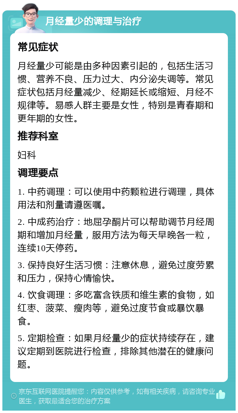 月经量少的调理与治疗 常见症状 月经量少可能是由多种因素引起的，包括生活习惯、营养不良、压力过大、内分泌失调等。常见症状包括月经量减少、经期延长或缩短、月经不规律等。易感人群主要是女性，特别是青春期和更年期的女性。 推荐科室 妇科 调理要点 1. 中药调理：可以使用中药颗粒进行调理，具体用法和剂量请遵医嘱。 2. 中成药治疗：地屈孕酮片可以帮助调节月经周期和增加月经量，服用方法为每天早晚各一粒，连续10天停药。 3. 保持良好生活习惯：注意休息，避免过度劳累和压力，保持心情愉快。 4. 饮食调理：多吃富含铁质和维生素的食物，如红枣、菠菜、瘦肉等，避免过度节食或暴饮暴食。 5. 定期检查：如果月经量少的症状持续存在，建议定期到医院进行检查，排除其他潜在的健康问题。