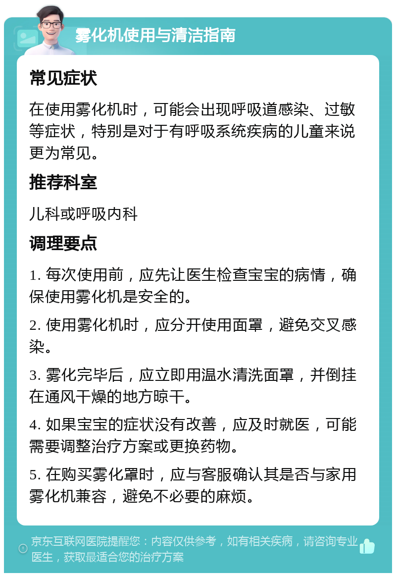 雾化机使用与清洁指南 常见症状 在使用雾化机时，可能会出现呼吸道感染、过敏等症状，特别是对于有呼吸系统疾病的儿童来说更为常见。 推荐科室 儿科或呼吸内科 调理要点 1. 每次使用前，应先让医生检查宝宝的病情，确保使用雾化机是安全的。 2. 使用雾化机时，应分开使用面罩，避免交叉感染。 3. 雾化完毕后，应立即用温水清洗面罩，并倒挂在通风干燥的地方晾干。 4. 如果宝宝的症状没有改善，应及时就医，可能需要调整治疗方案或更换药物。 5. 在购买雾化罩时，应与客服确认其是否与家用雾化机兼容，避免不必要的麻烦。