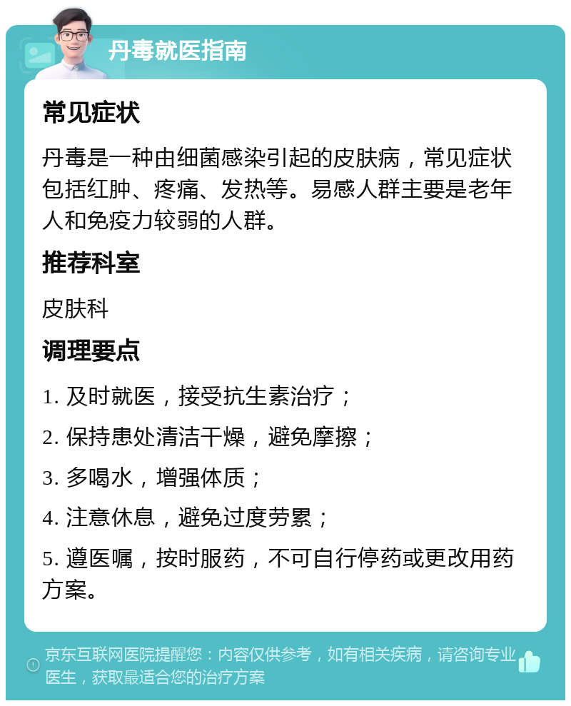 丹毒就医指南 常见症状 丹毒是一种由细菌感染引起的皮肤病，常见症状包括红肿、疼痛、发热等。易感人群主要是老年人和免疫力较弱的人群。 推荐科室 皮肤科 调理要点 1. 及时就医，接受抗生素治疗； 2. 保持患处清洁干燥，避免摩擦； 3. 多喝水，增强体质； 4. 注意休息，避免过度劳累； 5. 遵医嘱，按时服药，不可自行停药或更改用药方案。