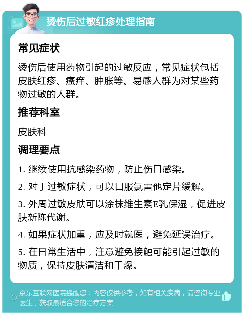 烫伤后过敏红疹处理指南 常见症状 烫伤后使用药物引起的过敏反应，常见症状包括皮肤红疹、瘙痒、肿胀等。易感人群为对某些药物过敏的人群。 推荐科室 皮肤科 调理要点 1. 继续使用抗感染药物，防止伤口感染。 2. 对于过敏症状，可以口服氯雷他定片缓解。 3. 外周过敏皮肤可以涂抹维生素E乳保湿，促进皮肤新陈代谢。 4. 如果症状加重，应及时就医，避免延误治疗。 5. 在日常生活中，注意避免接触可能引起过敏的物质，保持皮肤清洁和干燥。