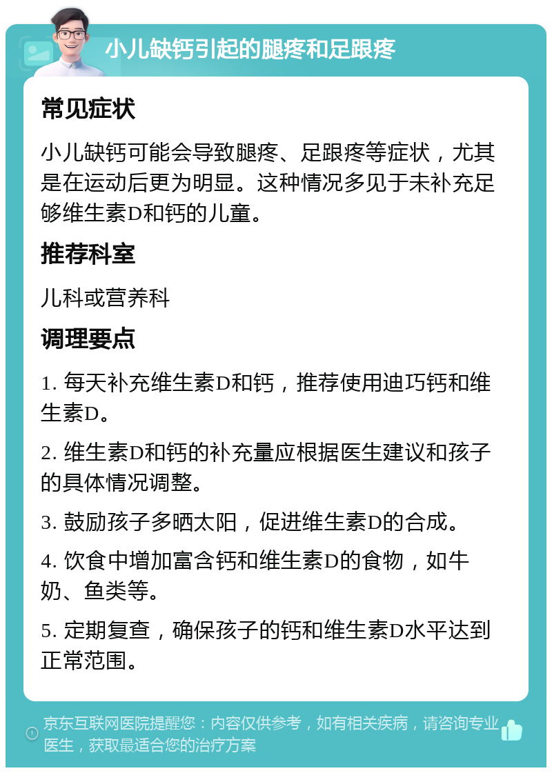 小儿缺钙引起的腿疼和足跟疼 常见症状 小儿缺钙可能会导致腿疼、足跟疼等症状，尤其是在运动后更为明显。这种情况多见于未补充足够维生素D和钙的儿童。 推荐科室 儿科或营养科 调理要点 1. 每天补充维生素D和钙，推荐使用迪巧钙和维生素D。 2. 维生素D和钙的补充量应根据医生建议和孩子的具体情况调整。 3. 鼓励孩子多晒太阳，促进维生素D的合成。 4. 饮食中增加富含钙和维生素D的食物，如牛奶、鱼类等。 5. 定期复查，确保孩子的钙和维生素D水平达到正常范围。