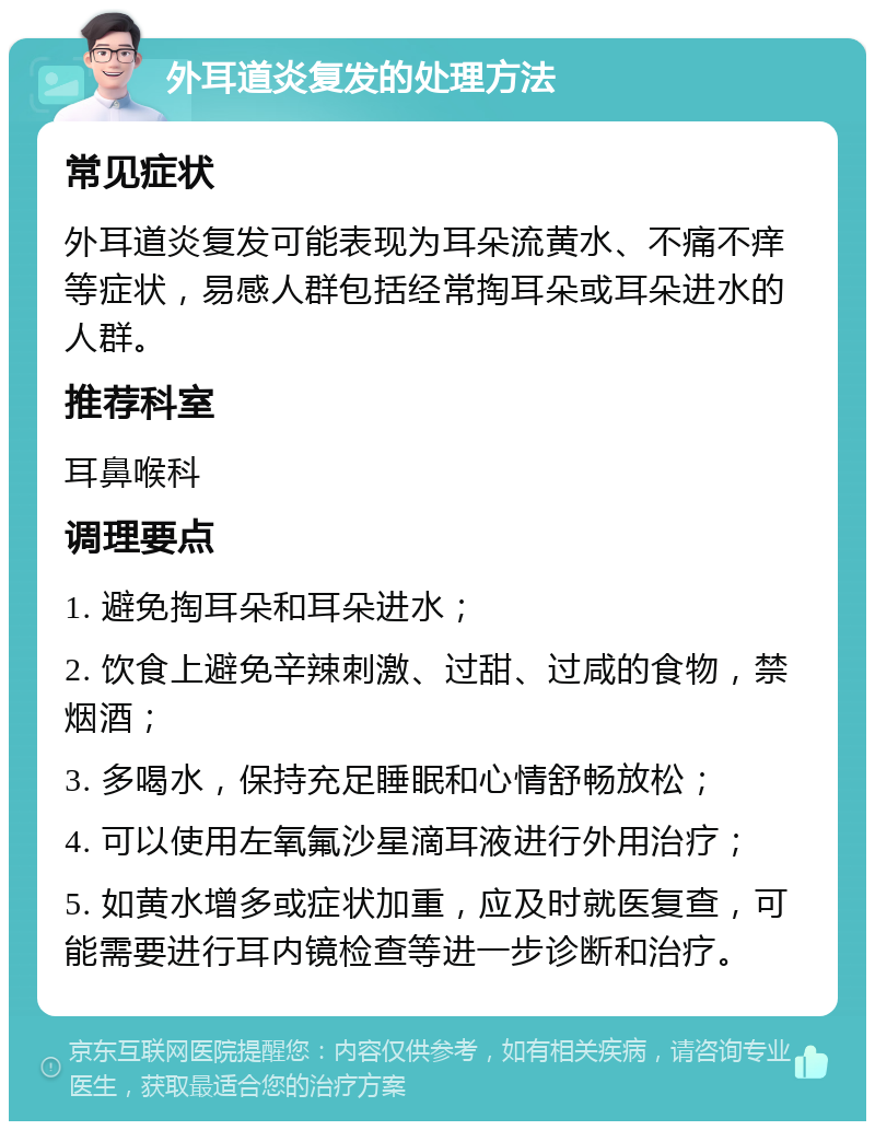 外耳道炎复发的处理方法 常见症状 外耳道炎复发可能表现为耳朵流黄水、不痛不痒等症状，易感人群包括经常掏耳朵或耳朵进水的人群。 推荐科室 耳鼻喉科 调理要点 1. 避免掏耳朵和耳朵进水； 2. 饮食上避免辛辣刺激、过甜、过咸的食物，禁烟酒； 3. 多喝水，保持充足睡眠和心情舒畅放松； 4. 可以使用左氧氟沙星滴耳液进行外用治疗； 5. 如黄水增多或症状加重，应及时就医复查，可能需要进行耳内镜检查等进一步诊断和治疗。