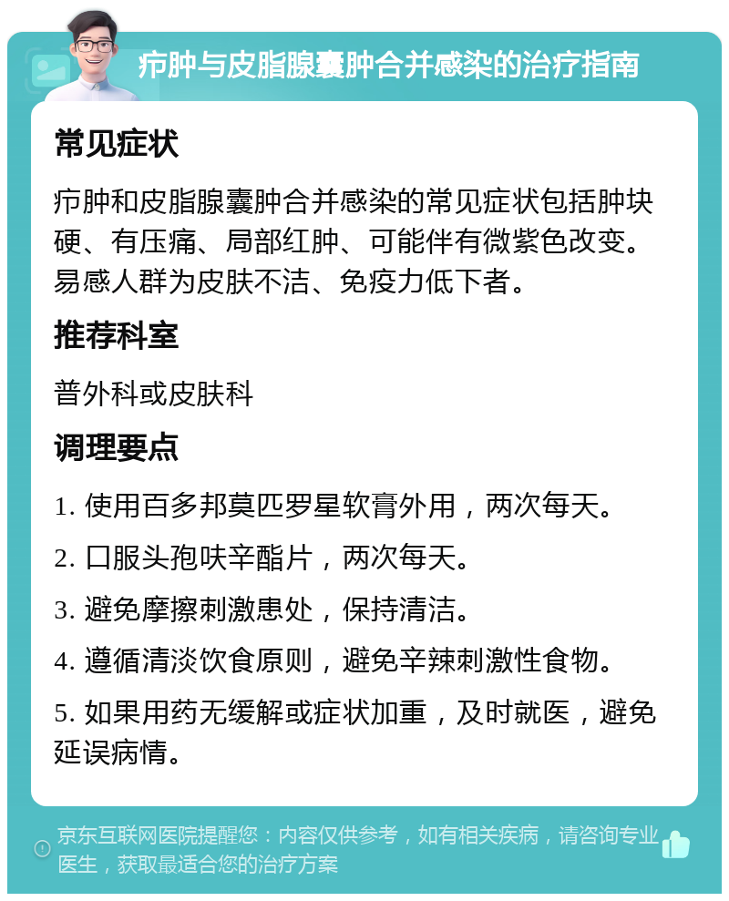 疖肿与皮脂腺囊肿合并感染的治疗指南 常见症状 疖肿和皮脂腺囊肿合并感染的常见症状包括肿块硬、有压痛、局部红肿、可能伴有微紫色改变。易感人群为皮肤不洁、免疫力低下者。 推荐科室 普外科或皮肤科 调理要点 1. 使用百多邦莫匹罗星软膏外用，两次每天。 2. 口服头孢呋辛酯片，两次每天。 3. 避免摩擦刺激患处，保持清洁。 4. 遵循清淡饮食原则，避免辛辣刺激性食物。 5. 如果用药无缓解或症状加重，及时就医，避免延误病情。