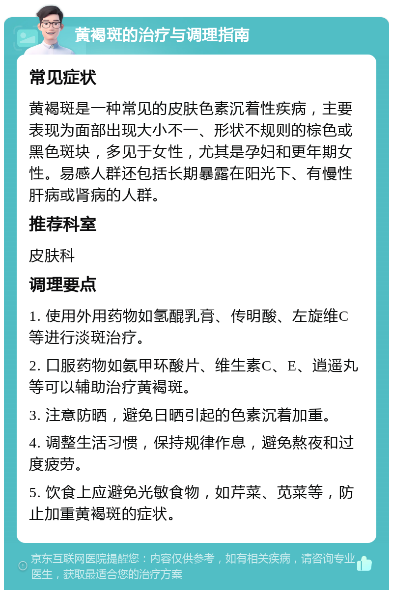 黄褐斑的治疗与调理指南 常见症状 黄褐斑是一种常见的皮肤色素沉着性疾病，主要表现为面部出现大小不一、形状不规则的棕色或黑色斑块，多见于女性，尤其是孕妇和更年期女性。易感人群还包括长期暴露在阳光下、有慢性肝病或肾病的人群。 推荐科室 皮肤科 调理要点 1. 使用外用药物如氢醌乳膏、传明酸、左旋维C等进行淡斑治疗。 2. 口服药物如氨甲环酸片、维生素C、E、逍遥丸等可以辅助治疗黄褐斑。 3. 注意防晒，避免日晒引起的色素沉着加重。 4. 调整生活习惯，保持规律作息，避免熬夜和过度疲劳。 5. 饮食上应避免光敏食物，如芹菜、苋菜等，防止加重黄褐斑的症状。