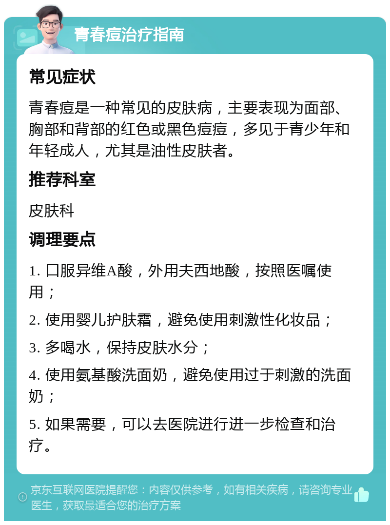 青春痘治疗指南 常见症状 青春痘是一种常见的皮肤病，主要表现为面部、胸部和背部的红色或黑色痘痘，多见于青少年和年轻成人，尤其是油性皮肤者。 推荐科室 皮肤科 调理要点 1. 口服异维A酸，外用夫西地酸，按照医嘱使用； 2. 使用婴儿护肤霜，避免使用刺激性化妆品； 3. 多喝水，保持皮肤水分； 4. 使用氨基酸洗面奶，避免使用过于刺激的洗面奶； 5. 如果需要，可以去医院进行进一步检查和治疗。