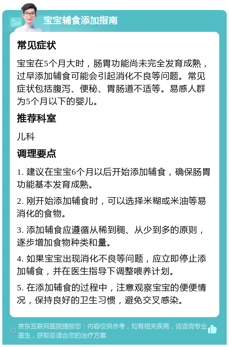 宝宝辅食添加指南 常见症状 宝宝在5个月大时，肠胃功能尚未完全发育成熟，过早添加辅食可能会引起消化不良等问题。常见症状包括腹泻、便秘、胃肠道不适等。易感人群为5个月以下的婴儿。 推荐科室 儿科 调理要点 1. 建议在宝宝6个月以后开始添加辅食，确保肠胃功能基本发育成熟。 2. 刚开始添加辅食时，可以选择米糊或米油等易消化的食物。 3. 添加辅食应遵循从稀到稠、从少到多的原则，逐步增加食物种类和量。 4. 如果宝宝出现消化不良等问题，应立即停止添加辅食，并在医生指导下调整喂养计划。 5. 在添加辅食的过程中，注意观察宝宝的便便情况，保持良好的卫生习惯，避免交叉感染。