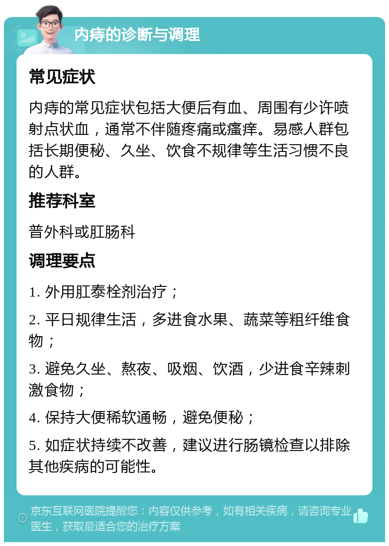 内痔的诊断与调理 常见症状 内痔的常见症状包括大便后有血、周围有少许喷射点状血，通常不伴随疼痛或瘙痒。易感人群包括长期便秘、久坐、饮食不规律等生活习惯不良的人群。 推荐科室 普外科或肛肠科 调理要点 1. 外用肛泰栓剂治疗； 2. 平日规律生活，多进食水果、蔬菜等粗纤维食物； 3. 避免久坐、熬夜、吸烟、饮酒，少进食辛辣刺激食物； 4. 保持大便稀软通畅，避免便秘； 5. 如症状持续不改善，建议进行肠镜检查以排除其他疾病的可能性。